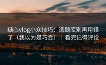 糖心vlog小众技巧：选题库别再用错了（我以为是巧合）｜看完记得评论