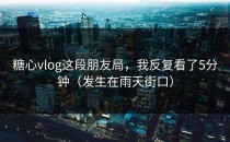 糖心vlog这段朋友局，我反复看了5分钟（发生在雨天街口）