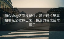 糖心vlog这次没藏住：旅行碎片里真相曝光全被扒出来｜最近的我太反常识了