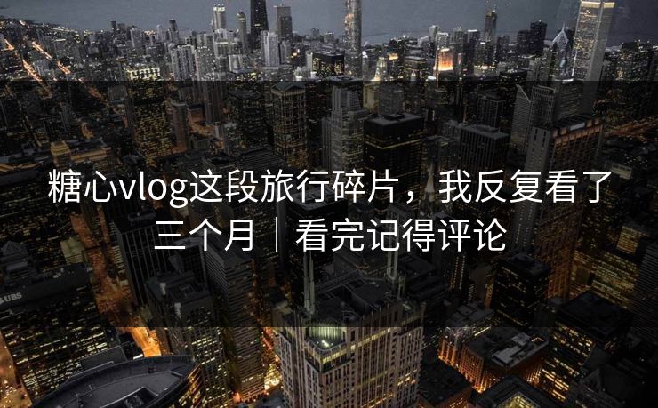 糖心vlog这段旅行碎片，我反复看了三个月｜看完记得评论  第1张