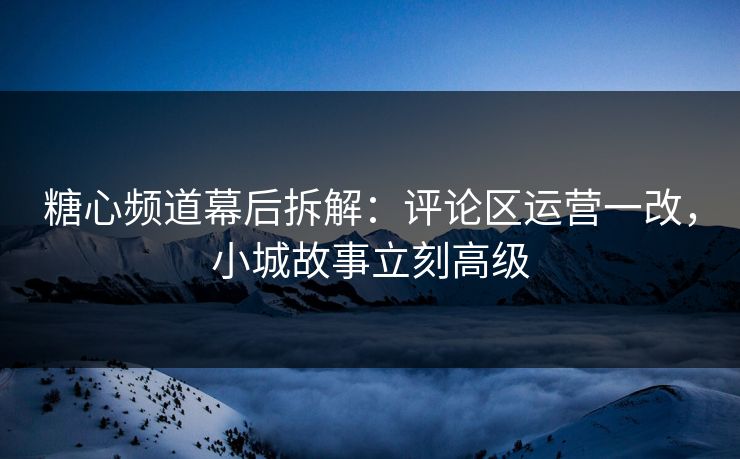 糖心频道幕后拆解：评论区运营一改，小城故事立刻高级  第1张