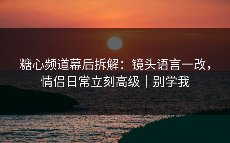 糖心频道幕后拆解：镜头语言一改，情侣日常立刻高级｜别学我  第1张