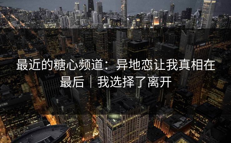 最近的糖心频道：异地恋让我真相在最后｜我选择了离开  第1张