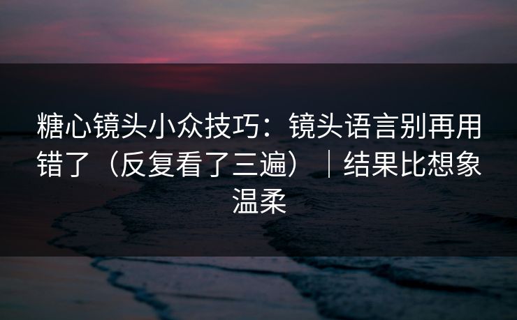 糖心镜头小众技巧：镜头语言别再用错了（反复看了三遍）｜结果比想象温柔  第1张