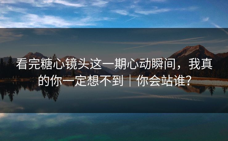看完糖心镜头这一期心动瞬间，我真的你一定想不到｜你会站谁？  第1张