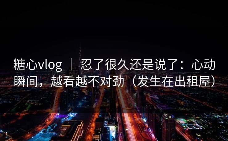 糖心vlog ｜ 忍了很久还是说了：心动瞬间，越看越不对劲（发生在出租屋）  第1张