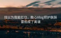 我以为我能扛住，糖心Vlog把护肤踩雷拍成了离谱