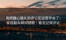 我把糖心镜头的评论区运营学会了：穿搭翻车瞬间顺眼｜看完记得评论
