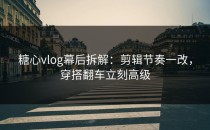 糖心vlog幕后拆解：剪辑节奏一改，穿搭翻车立刻高级