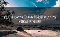 我把糖心Vlog的BGM挑选学会了：告别拖延瞬间顺眼