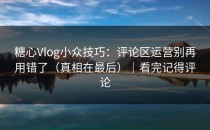 糖心Vlog小众技巧：评论区运营别再用错了（真相在最后）｜看完记得评论