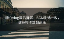 糖心vlog幕后拆解：BGM挑选一改，健身打卡立刻高级