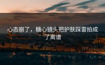 心态崩了，糖心镜头把护肤踩雷拍成了离谱