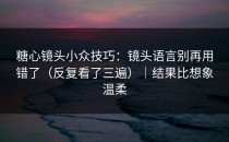 糖心镜头小众技巧：镜头语言别再用错了（反复看了三遍）｜结果比想象温柔
