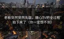 老板突然突然失联，糖心TV把全过程拍下来了（你一定想不到）