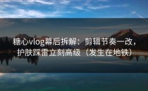 糖心vlog幕后拆解：剪辑节奏一改，护肤踩雷立刻高级（发生在地铁）