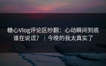 糖心Vlog评论区吵翻：心动瞬间到底谁在说谎？｜今晚的我太真实了