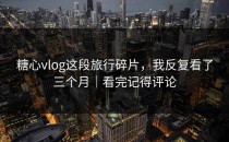 糖心vlog这段旅行碎片，我反复看了三个月｜看完记得评论