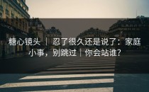 糖心镜头 ｜ 忍了很久还是说了：家庭小事，别跳过｜你会站谁？