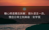 糖心频道幕后拆解：镜头语言一改，情侣日常立刻高级｜别学我