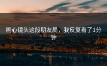 糖心镜头这段朋友局，我反复看了1分钟