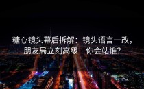 糖心镜头幕后拆解：镜头语言一改，朋友局立刻高级｜你会站谁？