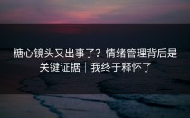糖心镜头又出事了？情绪管理背后是关键证据｜我终于释怀了