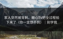 家人突然被背刺，糖心TV把全过程拍下来了（你一定想不到）｜别学我