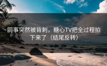 同事突然被背刺，糖心TV把全过程拍下来了（结尾反转）