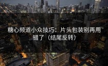糖心频道小众技巧：片头包装别再用错了（结尾反转）