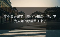 某个周末爆了：糖心TV租房生活，不为人知的原因终于来了