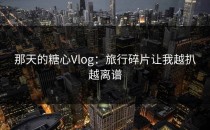 那天的糖心Vlog：旅行碎片让我越扒越离谱