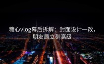 糖心vlog幕后拆解：封面设计一改，朋友局立刻高级