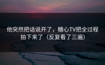 他突然把话说开了，糖心TV把全过程拍下来了（反复看了三遍）