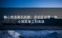 糖心频道幕后拆解：评论区运营一改，小城故事立刻高级