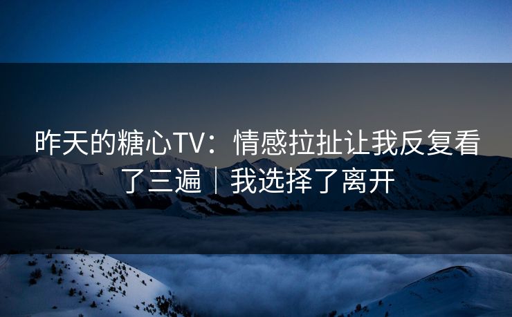 昨天的糖心TV：情感拉扯让我反复看了三遍｜我选择了离开  第1张