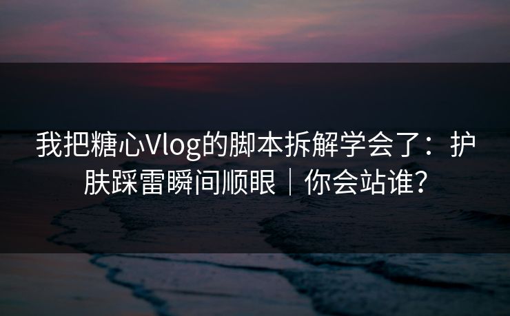 我把糖心Vlog的脚本拆解学会了：护肤踩雷瞬间顺眼｜你会站谁？  第1张