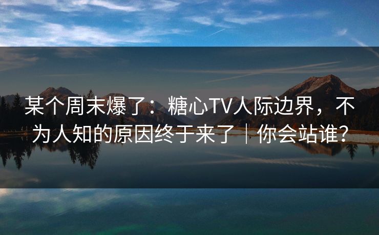 某个周末爆了：糖心TV人际边界，不为人知的原因终于来了｜你会站谁？  第1张