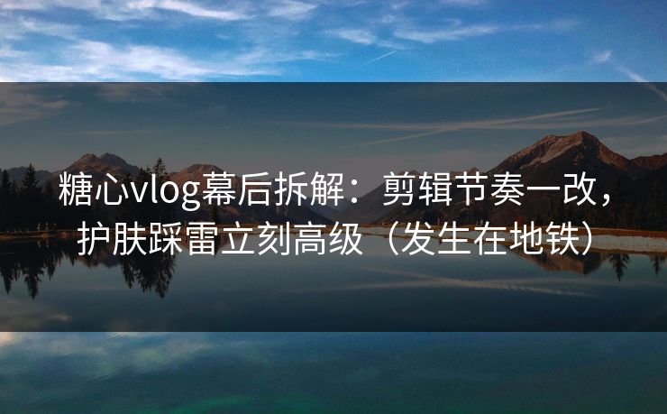 糖心vlog幕后拆解：剪辑节奏一改，护肤踩雷立刻高级（发生在地铁）  第1张