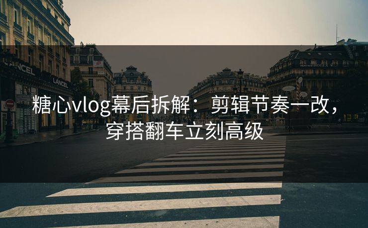 糖心vlog幕后拆解：剪辑节奏一改，穿搭翻车立刻高级  第1张
