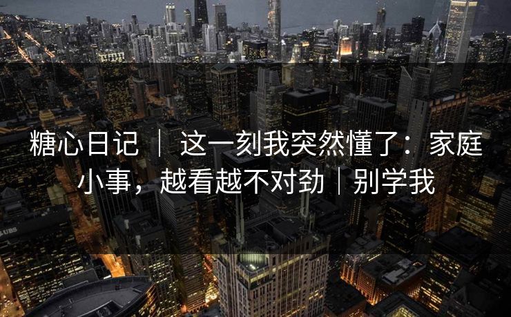 糖心日记 ｜ 这一刻我突然懂了：家庭小事，越看越不对劲｜别学我  第1张
