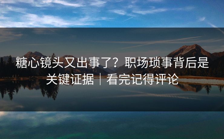 糖心镜头又出事了？职场琐事背后是关键证据｜看完记得评论  第1张