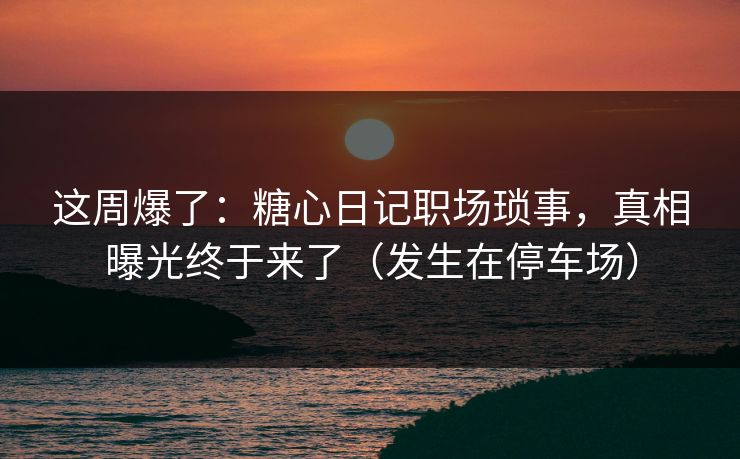 这周爆了：糖心日记职场琐事，真相曝光终于来了（发生在停车场）  第1张