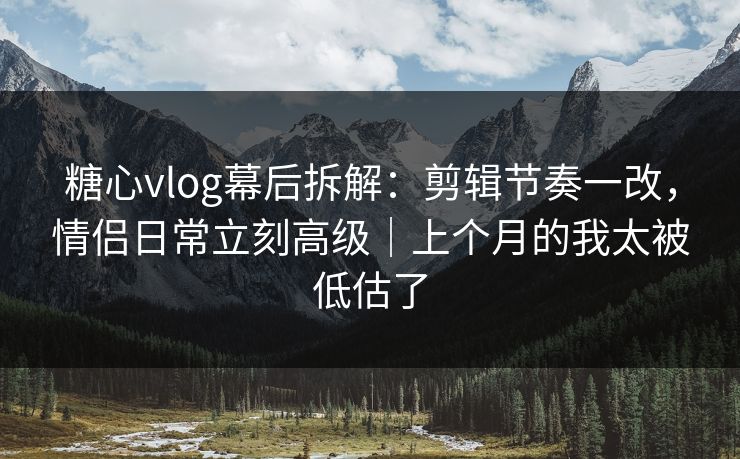 糖心vlog幕后拆解：剪辑节奏一改，情侣日常立刻高级｜上个月的我太被低估了  第1张