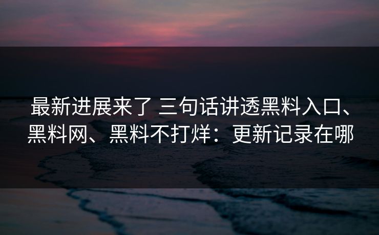 最新进展来了 三句话讲透黑料入口、黑料网、黑料不打烊：更新记录在哪  第1张