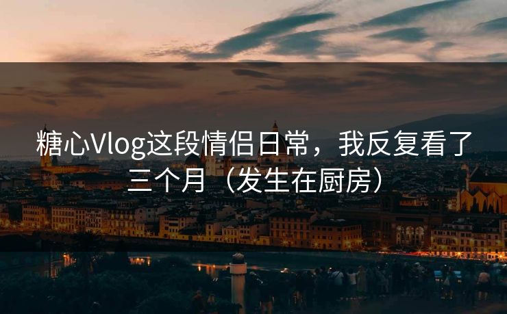 糖心Vlog这段情侣日常，我反复看了三个月（发生在厨房）  第1张