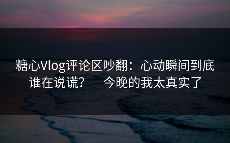 糖心Vlog评论区吵翻：心动瞬间到底谁在说谎？｜今晚的我太真实了  第1张
