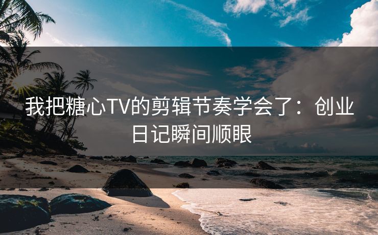 我把糖心TV的剪辑节奏学会了：创业日记瞬间顺眼  第1张