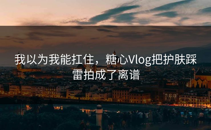 我以为我能扛住，糖心Vlog把护肤踩雷拍成了离谱  第1张