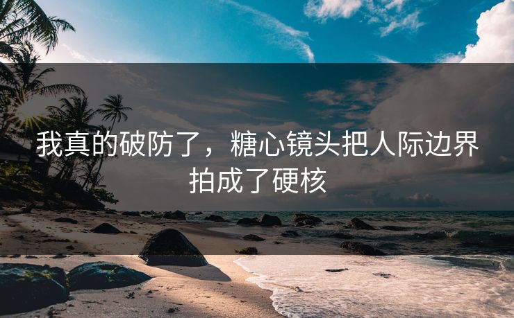 我真的破防了，糖心镜头把人际边界拍成了硬核  第1张